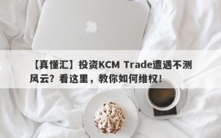 【真懂汇】投资KCM Trade遭遇不测风云？看这里，教你如何维权！