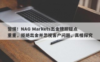 警惕！NAG Markets出金牌照疑点重重，拒绝出金并忽视客户问题，真相探究