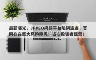 最新曝光，JPPEO问题平台陷阱连连，官网存在巨大风险隐患！当心投资者踩雷！