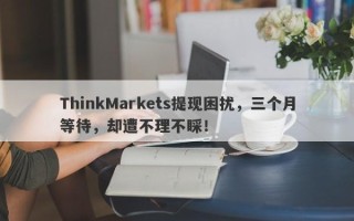 ThinkMarkets提现困扰，三个月等待，却遭不理不睬！