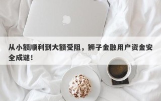 从小额顺利到大额受阻，狮子金融用户资金安全成谜！