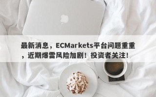 最新消息，ECMarkets平台问题重重，近期爆雷风险加剧！投资者关注！