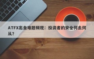 ATFX出金难题频现：投资者的安全何去何从？