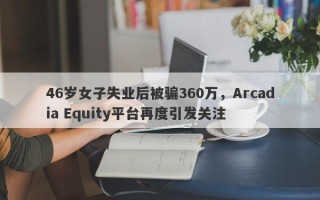 46岁女子失业后被骗360万，Arcadia Equity平台再度引发关注