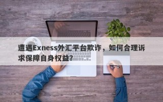 遭遇Exness外汇平台欺诈，如何合理诉求保障自身权益？