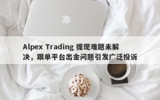 Alpex Trading 提现难题未解决，跟单平台出金问题引发广泛投诉