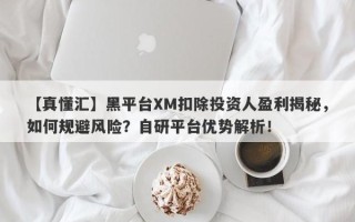 【真懂汇】黑平台XM扣除投资人盈利揭秘，如何规避风险？自研平台优势解析！