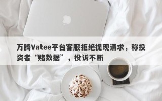 万腾Vatee平台客服拒绝提现请求，称投资者“赌数据”，投诉不断