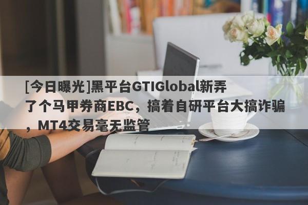 [今日曝光]黑平台GTIGlobal新弄了个马甲券商EBC，搞着自研平台大搞诈骗，MT4交易毫无监管