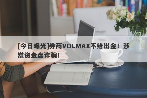 [今日曝光]券商VOLMAX不给出金！涉嫌资金盘诈骗！