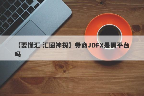 【要懂汇 汇圈神探】券商JDFX是黑平台吗
-第1张图片-要懂汇圈网