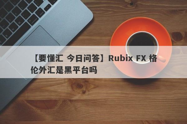 【要懂汇 今日问答】Rubix FX 格伦外汇是黑平台吗
-第1张图片-要懂汇圈网