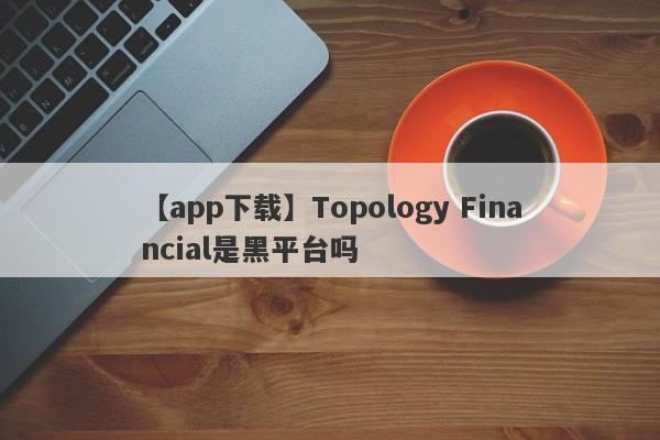 【app下载】Topology Financial是黑平台吗
-第1张图片-要懂汇圈网