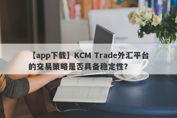 【app下载】KCM Trade外汇平台的交易策略是否具备稳定性？-第1张图片-要懂汇