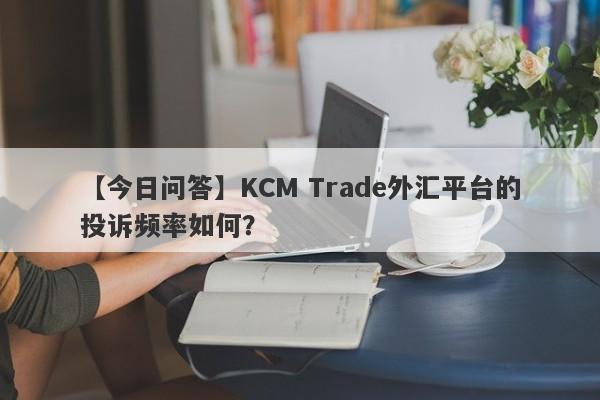 【今日问答】KCM Trade外汇平台的投诉频率如何？-第1张图片-要懂汇