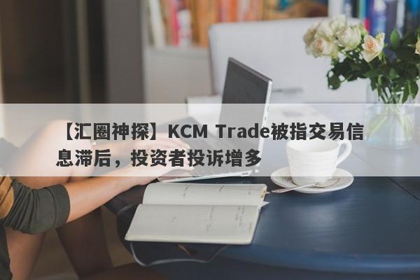 【汇圈神探】KCM Trade被指交易信息滞后，投资者投诉增多-第1张图片-要懂汇