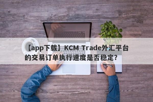 【app下载】KCM Trade外汇平台的交易订单执行速度是否稳定？-第1张图片-要懂汇