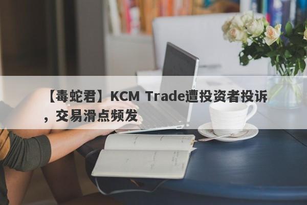 【毒蛇君】KCM Trade遭投资者投诉，交易滑点频发-第1张图片-要懂汇