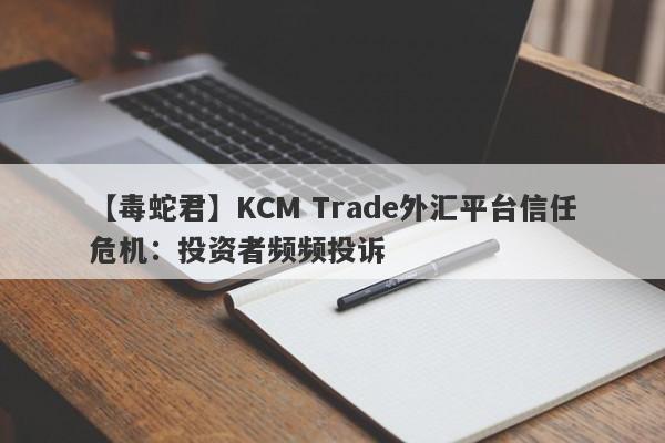 【毒蛇君】KCM Trade外汇平台信任危机：投资者频频投诉-第1张图片-要懂汇