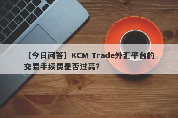 【今日问答】KCM Trade外汇平台的交易手续费是否过高？-第1张图片-要懂汇