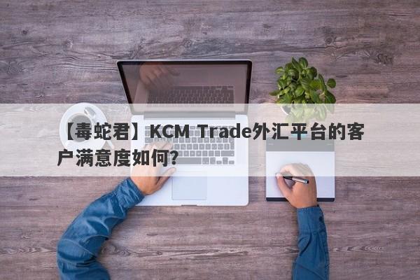 【毒蛇君】KCM Trade外汇平台的客户满意度如何？-第1张图片-要懂汇