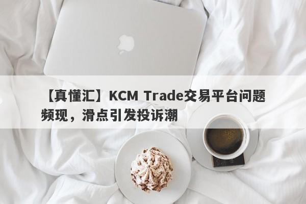 【真懂汇】KCM Trade交易平台问题频现，滑点引发投诉潮-第1张图片-要懂汇