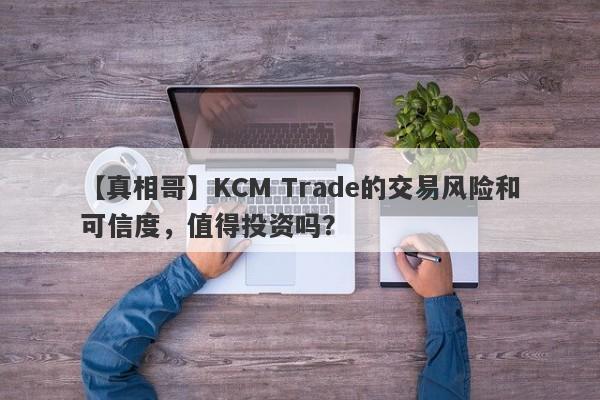 【真相哥】KCM Trade的交易风险和可信度，值得投资吗？-第1张图片-要懂汇