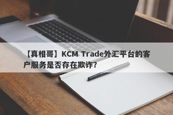 【真相哥】KCM Trade外汇平台的客户服务是否存在欺诈？-第1张图片-要懂汇