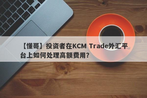 【懂哥】投资者在KCM Trade外汇平台上如何处理高额费用？-第1张图片-要懂汇