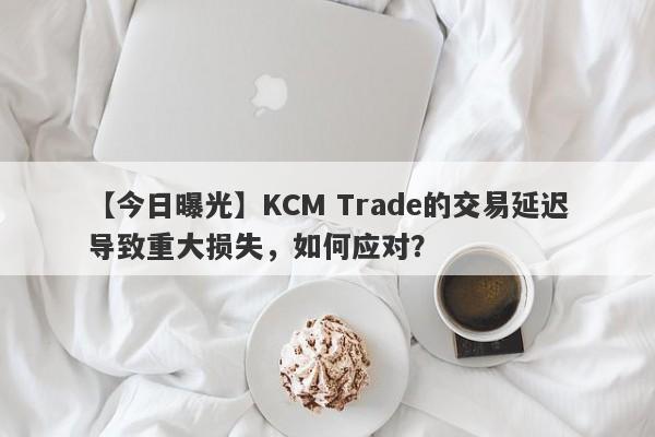 【今日曝光】KCM Trade的交易延迟导致重大损失，如何应对？-第1张图片-要懂汇