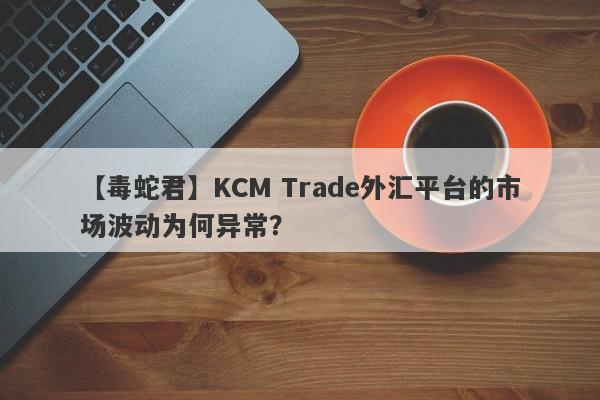 【毒蛇君】KCM Trade外汇平台的市场波动为何异常？-第1张图片-要懂汇