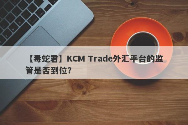 【毒蛇君】KCM Trade外汇平台的监管是否到位？-第1张图片-要懂汇