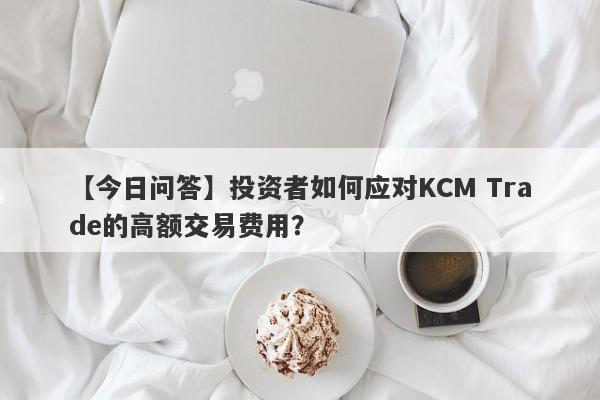 【今日问答】投资者如何应对KCM Trade的高额交易费用？-第1张图片-要懂汇