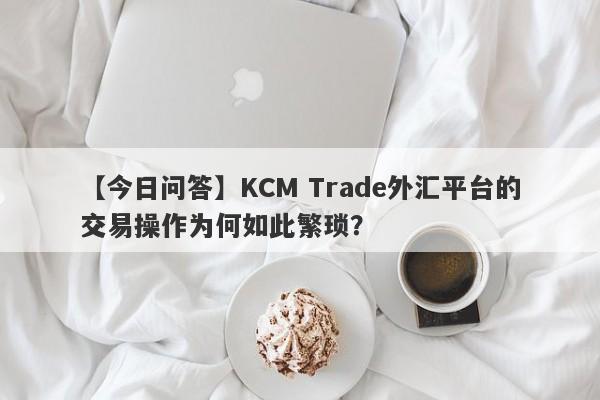 【今日问答】KCM Trade外汇平台的交易操作为何如此繁琐？-第1张图片-要懂汇