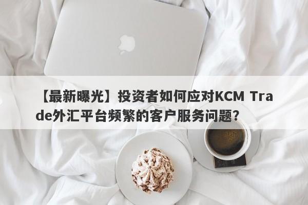 【最新曝光】投资者如何应对KCM Trade外汇平台频繁的客户服务问题？-第1张图片-要懂汇