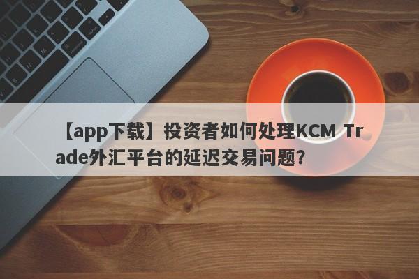 【app下载】投资者如何处理KCM Trade外汇平台的延迟交易问题？-第1张图片-要懂汇