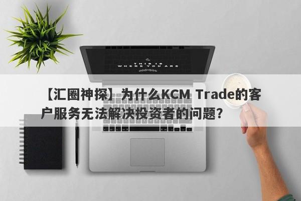 【汇圈神探】为什么KCM Trade的客户服务无法解决投资者的问题？-第1张图片-要懂汇