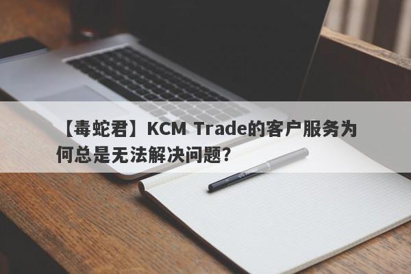 【毒蛇君】KCM Trade的客户服务为何总是无法解决问题？-第1张图片-要懂汇