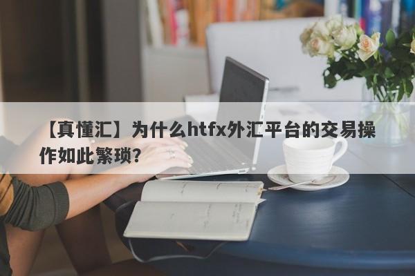 【真懂汇】为什么htfx外汇平台的交易操作如此繁琐？-第1张图片-要懂汇