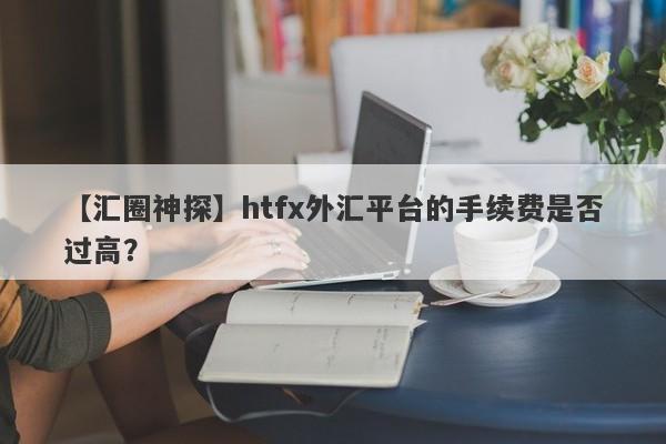 【汇圈神探】htfx外汇平台的手续费是否过高？-第1张图片-要懂汇