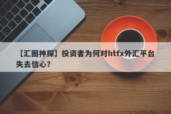 【汇圈神探】投资者为何对htfx外汇平台失去信心？-第1张图片-要懂汇