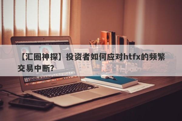 【汇圈神探】投资者如何应对htfx的频繁交易中断？-第1张图片-要懂汇