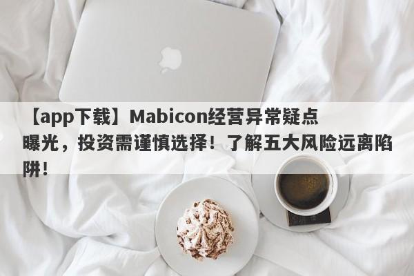 【app下载】Mabicon经营异常疑点曝光，投资需谨慎选择！了解五大风险远离陷阱！-第1张图片-要懂汇