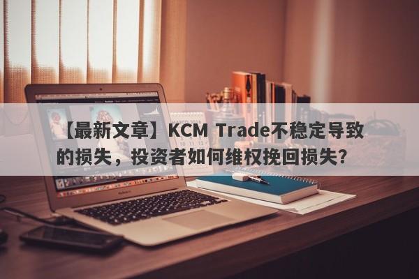 【最新文章】KCM Trade不稳定导致的损失，投资者如何维权挽回损失？-第1张图片-要懂汇