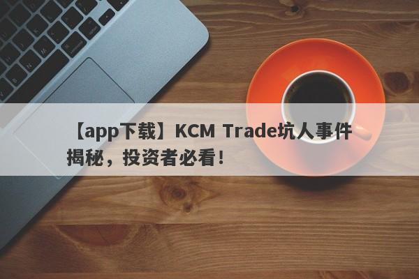 【app下载】KCM Trade坑人事件揭秘，投资者必看！-第1张图片-要懂汇