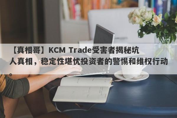 【真相哥】KCM Trade受害者揭秘坑人真相，稳定性堪忧投资者的警惕和维权行动。-第1张图片-要懂汇