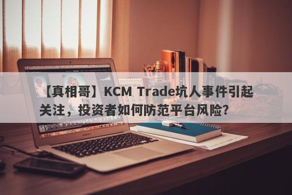 【真相哥】KCM Trade坑人事件引起关注，投资者如何防范平台风险？-第1张图片-要懂汇