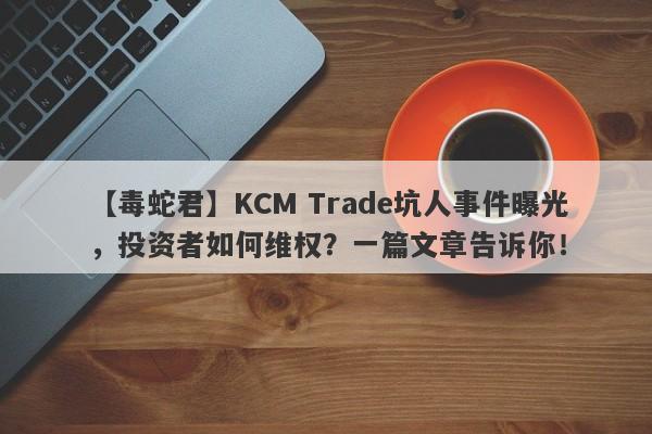 【毒蛇君】KCM Trade坑人事件曝光，投资者如何维权？一篇文章告诉你！-第1张图片-要懂汇