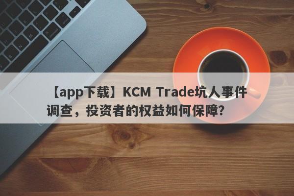 【app下载】KCM Trade坑人事件调查，投资者的权益如何保障？-第1张图片-要懂汇