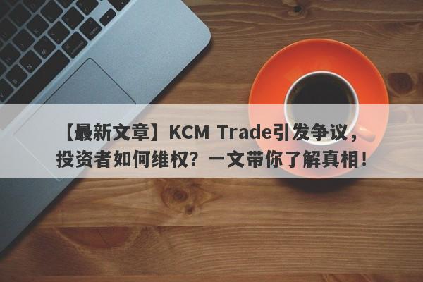 【最新文章】KCM Trade引发争议，投资者如何维权？一文带你了解真相！-第1张图片-要懂汇